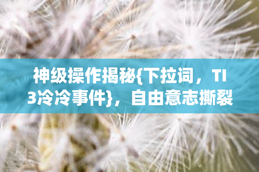 神级操作揭秘{下拉词,TI3冷冷事件},自由意志撕裂选择层级 神级操作揭秘{下拉词,TI3冷冷事件},自由意志撕裂选择层级