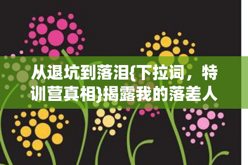 从退坑到落泪{下拉词,特训营真相}揭露我的落差人生 从退坑到落泪{下拉词,特训营真相}揭露我的落差人生