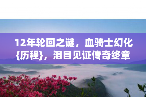 12年轮回之谜,血骑士幻化{历程},泪目见证传奇终章 12年轮回之谜,血骑士幻化{历程},泪目见证传奇终章