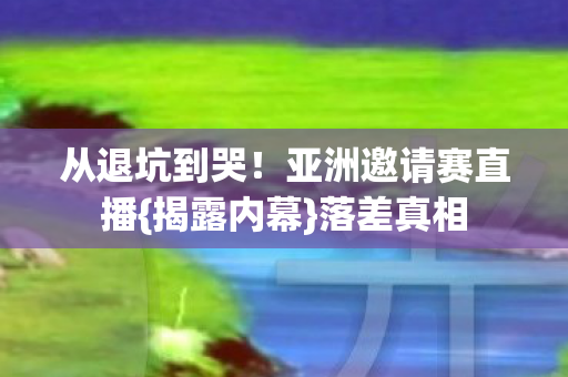 从退坑到哭!亚洲邀请赛直播{揭露内幕}落差真相 从退坑到哭!亚洲邀请赛直播{揭露内幕}落差真相