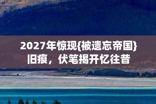 2027年惊现{被遗忘帝国}旧痕，伏笔揭开忆往昔