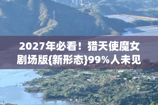 2027年必看!猎天使魔女剧场版{新形态}99%人未见炸裂 2027年必看!猎天使魔女剧场版{新形态}99%人未见炸裂