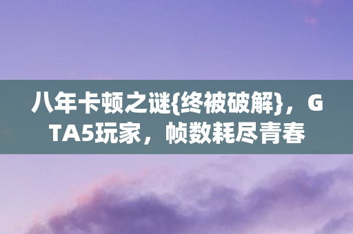 八年卡顿之谜{终被破解},GTA5玩家,帧数耗尽青春 八年卡顿之谜{终被破解},GTA5玩家,帧数耗尽青春