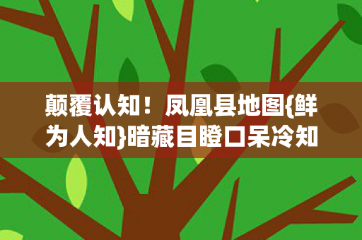 颠覆认知!凤凰县地图{鲜为人知}暗藏目瞪口呆冷知识 颠覆认知!凤凰县地图{鲜为人知}暗藏目瞪口呆冷知识