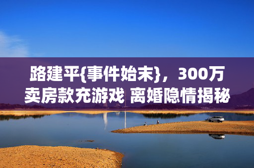 路建平{事件始末},300万卖房款充游戏 离婚隐情揭秘 路建平{事件始末},300万卖房款充游戏 离婚隐情揭秘