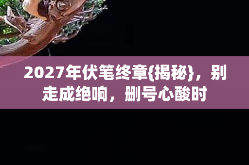 2027年伏笔终章{揭秘},别走成绝响,删号心酸时 2027年伏笔终章{揭秘},别走成绝响,删号心酸时