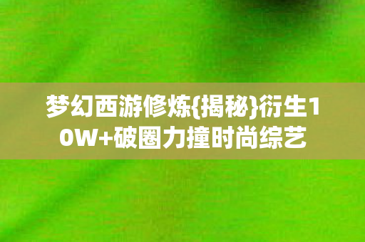 梦幻西游修炼{揭秘}衍生10W+破圈力撞时尚综艺 梦幻西游修炼{揭秘}衍生10W+破圈力撞时尚综艺