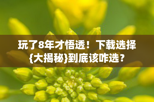 玩了8年才悟透！下载选择{大揭秘}到底该咋选？
