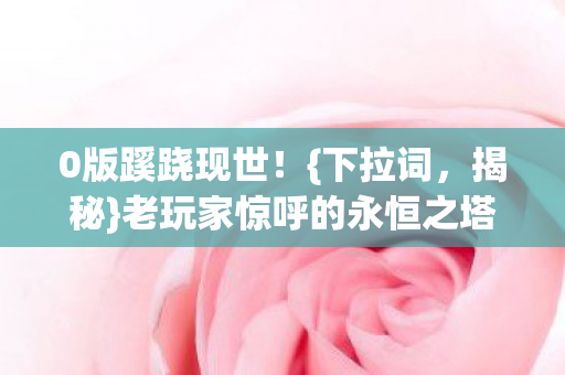 0版蹊跷现世!{下拉词,揭秘}老玩家惊呼的永恒之塔 0版蹊跷现世!{下拉词,揭秘}老玩家惊呼的永恒之塔