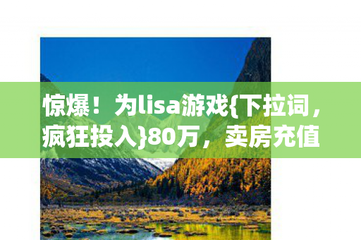 惊爆！为lisa游戏{下拉词，疯狂投入}80万，卖房充值藏隐情！