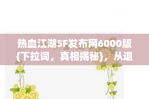 热血江湖SF发布网6000版{下拉词,真相揭秘},从退坑到笑哭的落差人生 热血江湖SF发布网6000版{下拉词,真相揭秘},从退坑到笑哭的落差人生