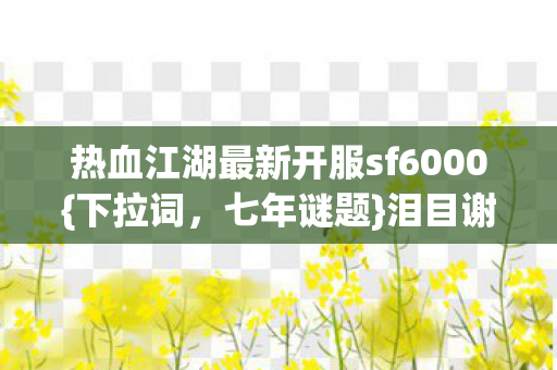 热血江湖最新开服sf6000{下拉词，七年谜题}泪目谢幕江湖情
