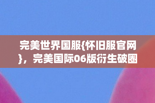 完美世界国服{怀旧服官网},完美国际06版衍生破圈盛况 完美世界国服{怀旧服官网},完美国际06版衍生破圈盛况