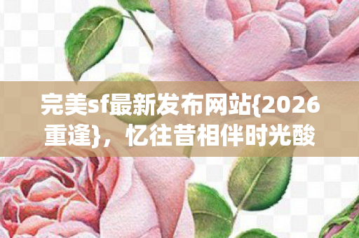 完美sf最新发布网站{2026重逢}，忆往昔相伴时光酸楚