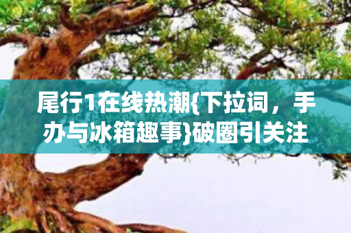 尾行1在线热潮{下拉词,手办与冰箱趣事}破圈引关注 尾行1在线热潮{下拉词,手办与冰箱趣事}破圈引关注