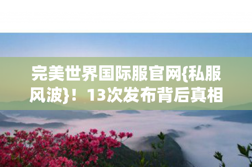 完美世界国际服官网{私服风波}!13次发布背后真相揭秘 完美世界国际服官网{私服风波}!13次发布背后真相揭秘