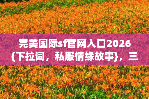 完美国际sf官网入口2026{下拉词,私服情缘故事},三年守候泪目 完美国际sf官网入口2026{下拉词,私服情缘故事},三年守候泪目