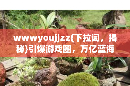 wwwyoujjzz{下拉词,揭秘}引爆游戏圈,万亿蓝海待发掘 wwwyoujjzz{下拉词,揭秘}引爆游戏圈,万亿蓝海待发掘