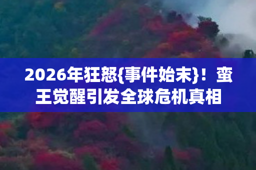 2026年狂怒{事件始末}！蛮王觉醒引发全球危机真相
