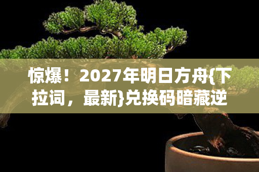 惊爆！2027年明日方舟{下拉词，最新}兑换码暗藏逆天福利