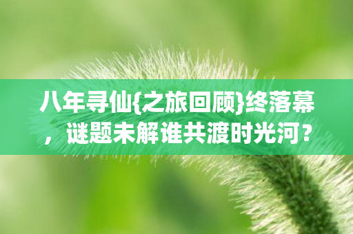 八年寻仙{之旅回顾}终落幕,谜题未解谁共渡时光河? 八年寻仙{之旅回顾}终落幕,谜题未解谁共渡时光河?