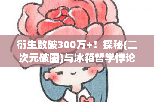 衍生数破300万+!探秘{二次元破圈}与冰箱哲学悖论 衍生数破300万+!探秘{二次元破圈}与冰箱哲学悖论
