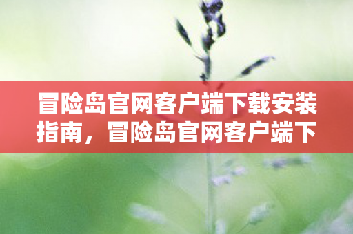 冒险岛官网客户端下载安装指南,冒险岛官网客户端下载安装全攻略 冒险岛官网客户端下载安装指南,冒险岛官网客户端下载安装全攻略