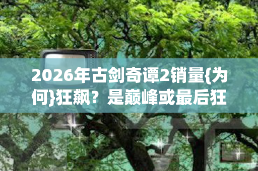 2026年古剑奇谭2销量{为何}狂飙?是巅峰或最后狂欢? 2026年古剑奇谭2销量{为何}狂飙?是巅峰或最后狂欢?