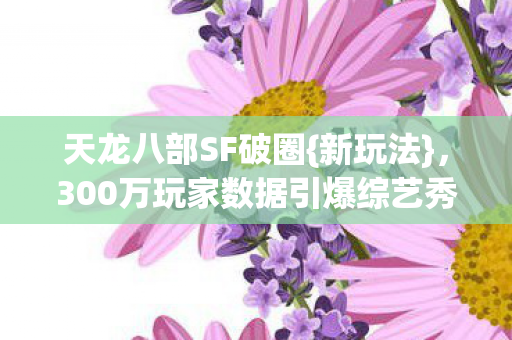 天龙八部SF破圈{新玩法},300万玩家数据引爆综艺秀场? 天龙八部SF破圈{新玩法},300万玩家数据引爆综艺秀场?