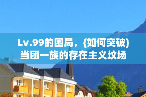 Lv.99的困局,{如何突破}当团一族的存在主义坟场 Lv.99的困局,{如何突破}当团一族的存在主义坟场
