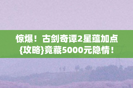 惊爆!古剑奇谭2星蕴加点{攻略}竟藏5000元隐情! 惊爆!古剑奇谭2星蕴加点{攻略}竟藏5000元隐情!