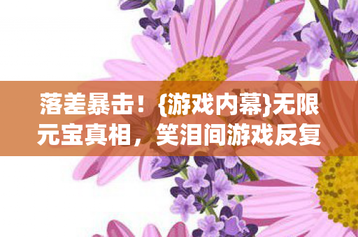 落差暴击！{游戏内幕}无限元宝真相，笑泪间游戏反复装删