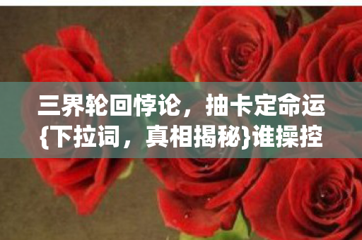 三界轮回悖论，抽卡定命运{下拉词，真相揭秘}谁操控自由意志？