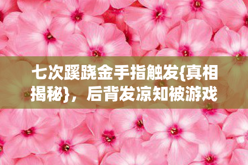 七次蹊跷金手指触发{真相揭秘},后背发凉知被游戏愚弄 七次蹊跷金手指触发{真相揭秘},后背发凉知被游戏愚弄