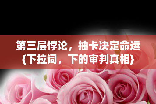 第三层悖论,抽卡决定命运{下拉词,下的审判真相} 第三层悖论,抽卡决定命运{下拉词,下的审判真相}