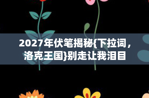 2027年伏笔揭秘{下拉词,洛克王国}别走让我泪目 2027年伏笔揭秘{下拉词,洛克王国}别走让我泪目