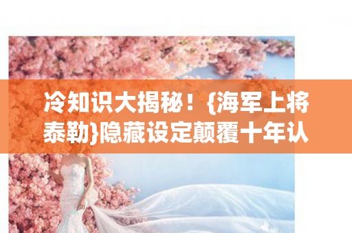 冷知识大揭秘!{海军上将泰勒}隐藏设定颠覆十年认知 冷知识大揭秘!{海军上将泰勒}隐藏设定颠覆十年认知