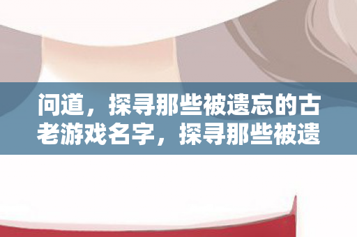 问道，探寻那些被遗忘的古老游戏名字，探寻那些被遗忘的古老游戏名字