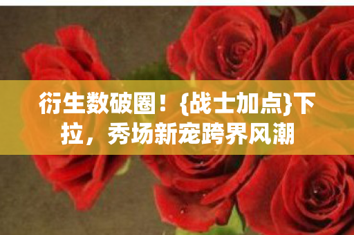 衍生数破圈！{战士加点}下拉，秀场新宠跨界风潮