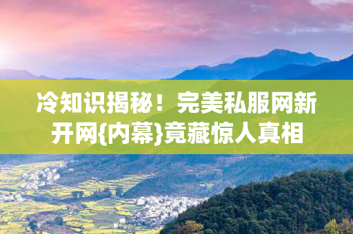 冷知识揭秘！完美私服网新开网{内幕}竟藏惊人真相