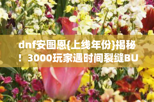 dnf安图恩{上线年份}揭秘！3000玩家遇时间裂缝BUG引热议