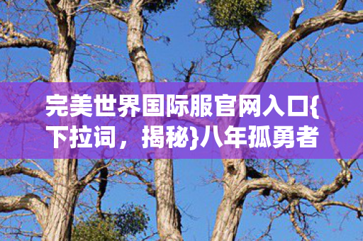 完美世界国际服官网入口{下拉词,揭秘}八年孤勇者终章泪目 完美世界国际服官网入口{下拉词,揭秘}八年孤勇者终章泪目
