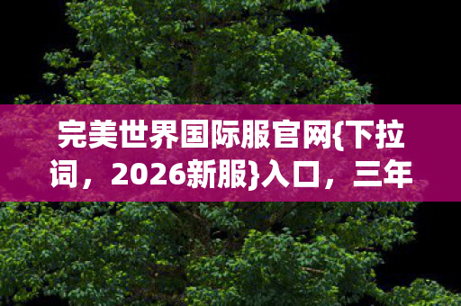 完美世界国际服官网{下拉词,2026新服}入口,三年情深伏笔动人 完美世界国际服官网{下拉词,2026新服}入口,三年情深伏笔动人