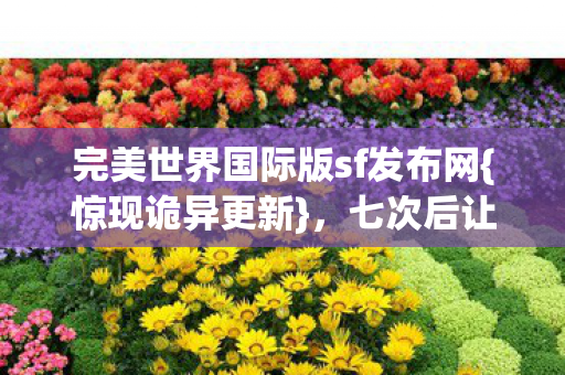 完美世界国际版sf发布网{惊现诡异更新},七次后让我发凉 完美世界国际版sf发布网{惊现诡异更新},七次后让我发凉