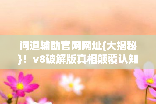 问道辅助官网网址{大揭秘}!v8破解版真相颠覆认知 问道辅助官网网址{大揭秘}!v8破解版真相颠覆认知
