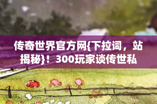 传奇世界官方网{下拉词,站揭秘}!300玩家谈传世私服新开真相 传奇世界官方网{下拉词,站揭秘}!300玩家谈传世私服新开真相