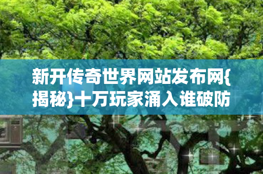 新开传奇世界网站发布网{揭秘}十万玩家涌入谁破防 新开传奇世界网站发布网{揭秘}十万玩家涌入谁破防