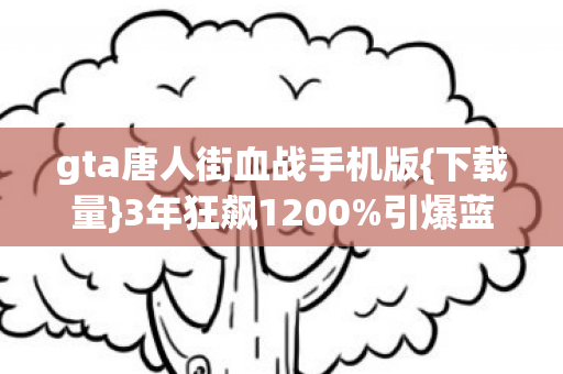 gta唐人街血战手机版{下载量}3年狂飙1200%引爆蓝海 gta唐人街血战手机版{下载量}3年狂飙1200%引爆蓝海