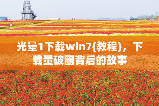 光晕1下载win7{教程},下载量破圈背后的故事 光晕1下载win7{教程},下载量破圈背后的故事