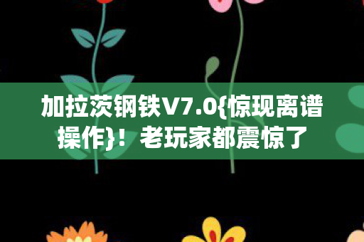 加拉茨钢铁V7.0{惊现离谱操作}!老玩家都震惊了 加拉茨钢铁V7.0{惊现离谱操作}!老玩家都震惊了